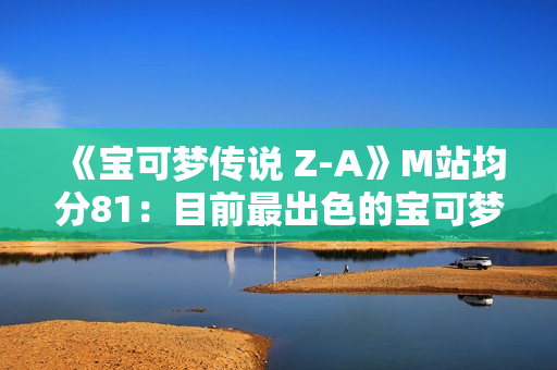 《宝可梦传说 Z-A》M站均分81:目前最出色的宝可梦游戏! 《宝可梦传说 Z-A》M站均分81:目前最出色的宝可梦游戏!