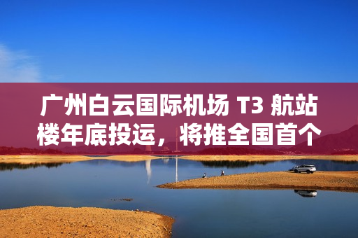 广州白云国际机场 T3 航站楼年底投运，将推全国首个开放式观景台
