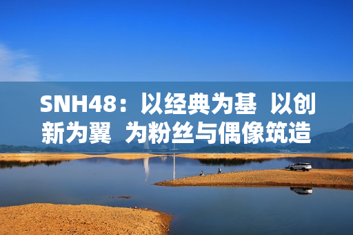 SNH48：以经典为基  以创新为翼  为粉丝与偶像筑造多元舞台