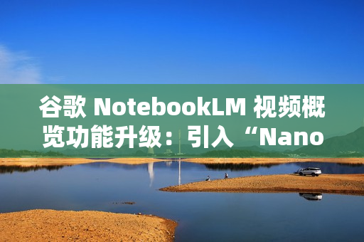 谷歌 NotebookLM 视频概览功能升级:引入“Nano Banana” 谷歌 NotebookLM 视频概览功能升级:引入“Nano Banana”