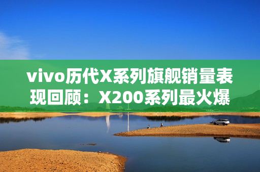 vivo历代X系列旗舰销量表现回顾：X200系列最火爆