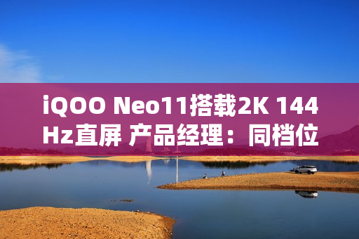 iQOO Neo11搭载2K 144Hz直屏 产品经理：同档位最贵最好