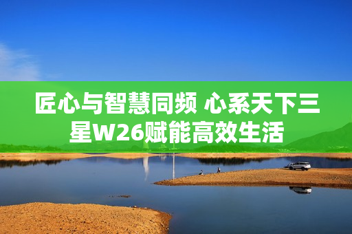 匠心与智慧同频 心系天下三星W26赋能高效生活 匠心与智慧同频 心系天下三星W26赋能高效生活