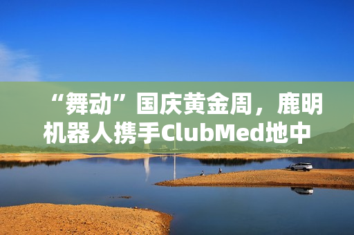 “舞动”国庆黄金周，鹿明机器人携手ClubMed地中海·白日方舟度假村打造“机器人+文旅”新范式
