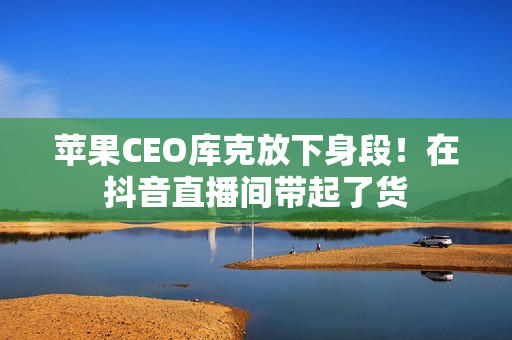 苹果CEO库克放下身段！在抖音直播间带起了货