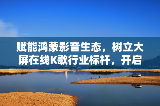 赋能鸿蒙影音生态，树立大屏在线K歌行业标杆，开启客厅沉浸式音娱时代！