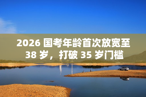 2026 国考年龄首次放宽至 38 岁,打破 35 岁门槛 2026 国考年龄首次放宽至 38 岁,打破 35 岁门槛