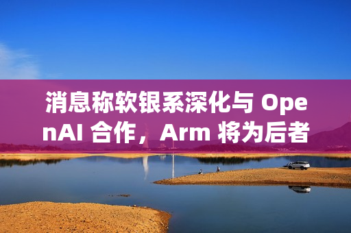 消息称软银系深化与 OpenAI 合作，Arm 将为后者开发 CPU