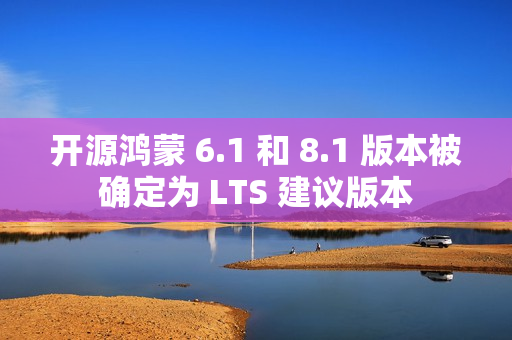 开源鸿蒙 6.1 和 8.1 版本被确定为 LTS 建议版本 开源鸿蒙 6.1 和 8.1 版本被确定为 LTS 建议版本