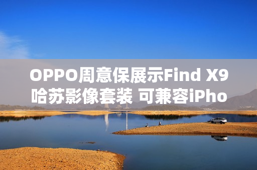 OPPO周意保展示Find X9哈苏影像套装 可兼容iPhone
