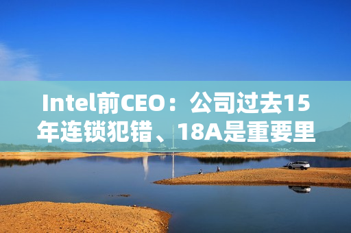 Intel前CEO：公司过去15年连锁犯错、18A是重要里程碑