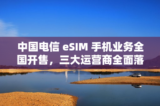中国电信 eSIM 手机业务全国开售，三大运营商全面落地