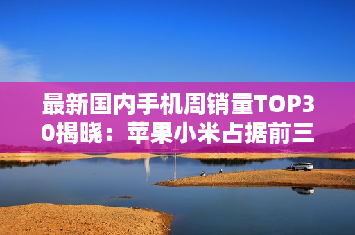 最新国内手机周销量TOP30揭晓：苹果小米占据前三