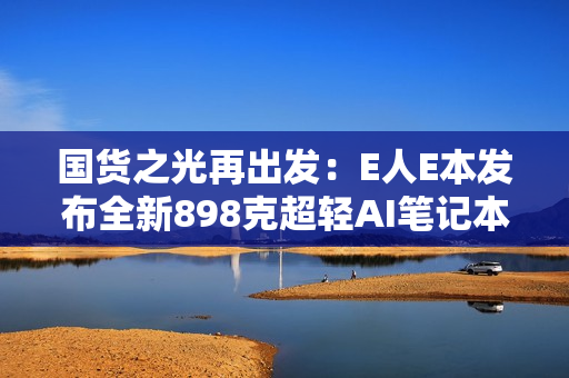 国货之光再出发：E人E本发布全新898克超轻AI笔记本EBookX14 Air