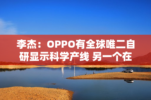 李杰：OPPO有全球唯二自研显示科学产线 另一个在苹果
