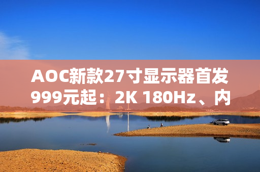 AOC新款27寸显示器首发999元起：2K 180Hz、内置智联无线投屏