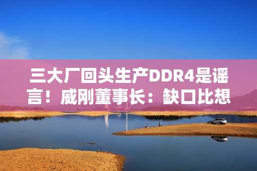 三大厂回头生产DDR4是谣言！威刚董事长：缺口比想象大的多