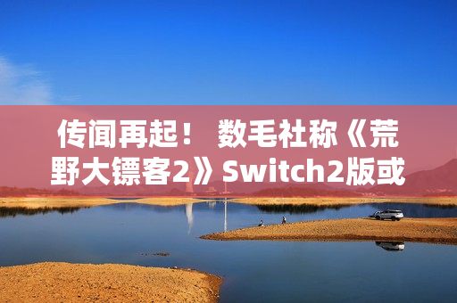 传闻再起！ 数毛社称《荒野大镖客2》Switch2版或将比肩PS4 Pro