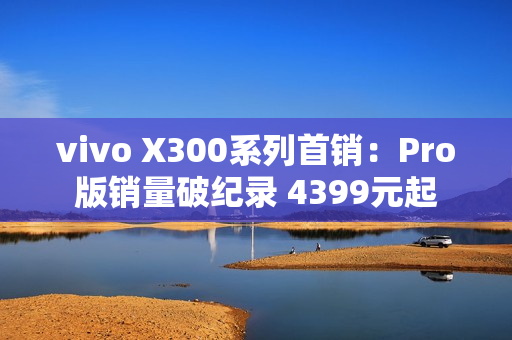 vivo X300系列首销：Pro版销量破纪录 4399元起