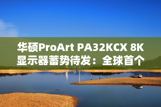 华硕ProArt PA32KCX 8K显示器蓄势待发：全球首个8K HDR miniLED