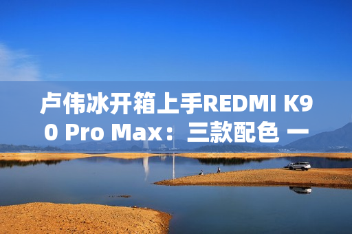 卢伟冰开箱上手REDMI K90 Pro Max：三款配色 一眼惊艳