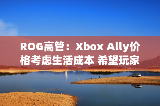 ROG高管：Xbox Ally价格考虑生活成本 希望玩家轻松入门！