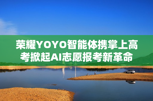 荣耀YOYO智能体携掌上高考掀起AI志愿报考新革命