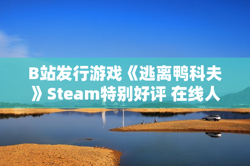 B站发行游戏《逃离鸭科夫》Steam特别好评 在线人数超3万
