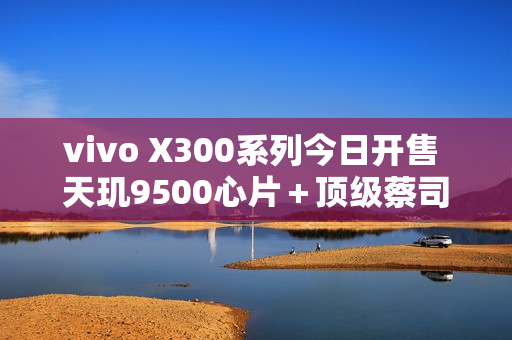 vivo X300系列今日开售 天玑9500心片＋顶级蔡司影像