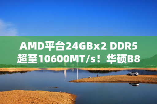 AMD平台24GBx2 DDR5超至10600MT/s！华硕B850M AYW助力