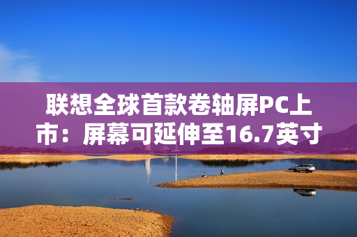 联想全球首款卷轴屏PC上市：屏幕可延伸至16.7英寸 首发29999元