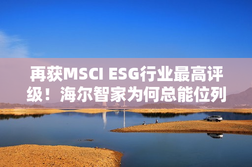 再获MSCI ESG行业最高评级！海尔智家为何总能位列行业ESG榜首