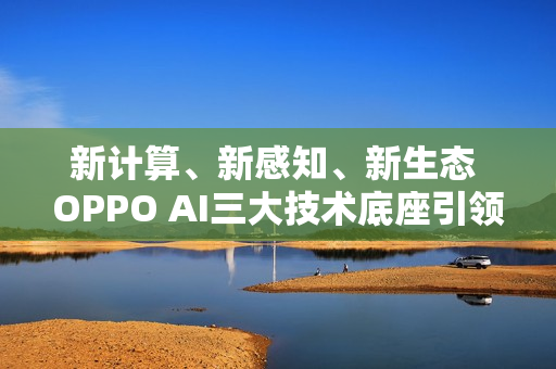 新计算、新感知、新生态 OPPO AI三大技术底座引领AIOS新时代