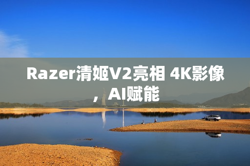 Razer清姬V2亮相 4K影像,AI赋能 Razer清姬V2亮相 4K影像,AI赋能