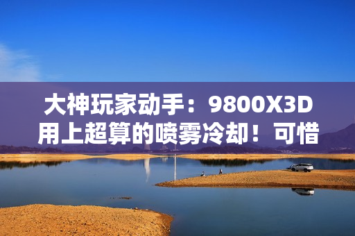 大神玩家动手：9800X3D用上超算的喷雾冷却！可惜不是太完美