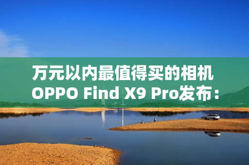 万元以内最值得买的相机 OPPO Find X9 Pro发布:5299元起 万元以内最值得买的相机 OPPO Find X9 Pro发布:5299元起
