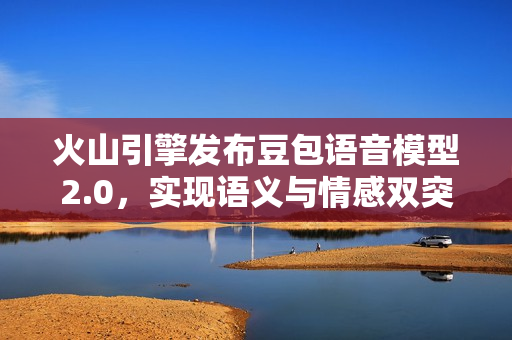 火山引擎发布豆包语音模型2.0,实现语义与情感双突破 火山引擎发布豆包语音模型2.0,实现语义与情感双突破