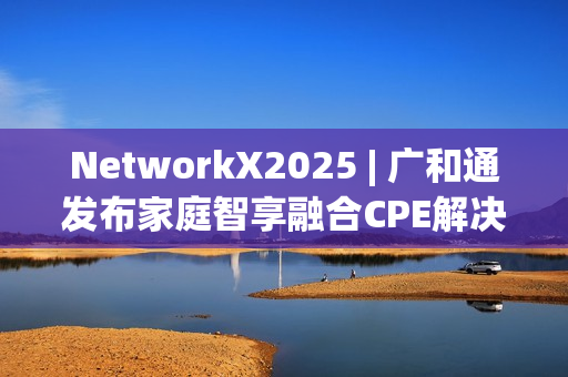 NetworkX2025 | 广和通发布家庭智享融合CPE解决方案