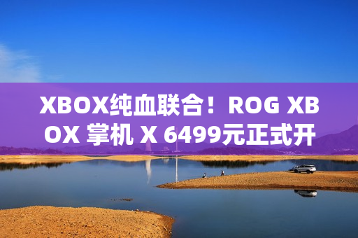 XBOX纯血联合！ROG XBOX 掌机 X 6499元正式开售