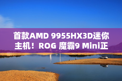 首款AMD 9955HX3D迷你主机！ROG 魔霸9 Mini正式发布：14999元太狠了