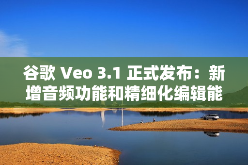 谷歌 Veo 3.1 正式发布：新增音频功能和精细化编辑能力