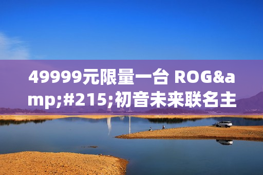 49999元限量一台 ROG×初音未来联名主机今晚京东拍卖：1元起拍