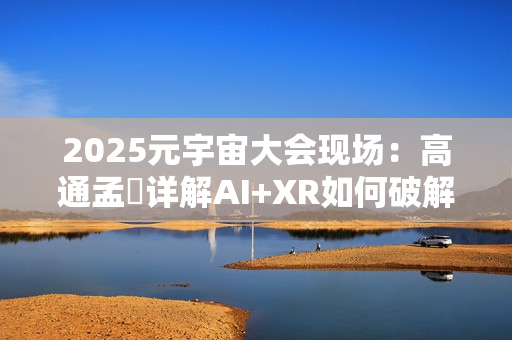 2025元宇宙大会现场:高通孟樸详解AI+XR如何破解元宇宙发展新机遇 2025元宇宙大会现场:高通孟樸详解AI+XR如何破解元宇宙发展新机遇