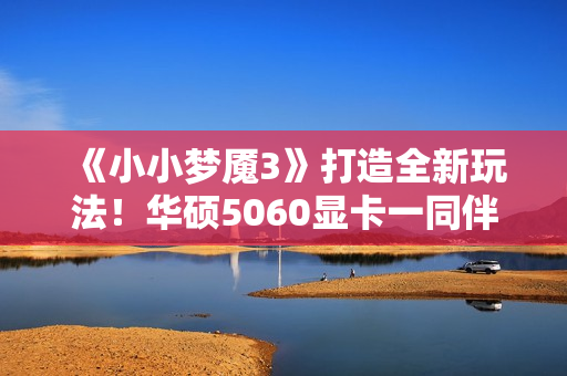 《小小梦魇3》打造全新玩法！华硕5060显卡一同伴游