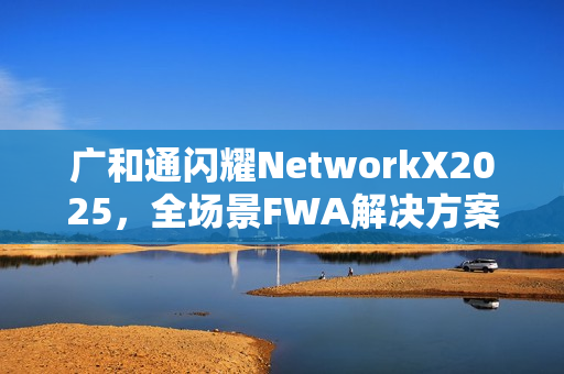 广和通闪耀NetworkX2025，全场景FWA解决方案加速AI融合未来