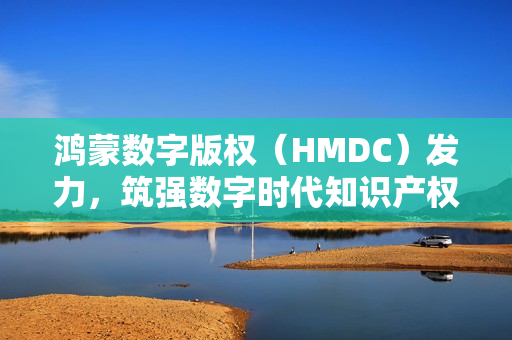 鸿蒙数字版权（HMDC）发力，筑强数字时代知识产权强国根基