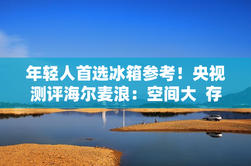 年轻人首选冰箱参考！央视测评海尔麦浪：空间大  存得鲜