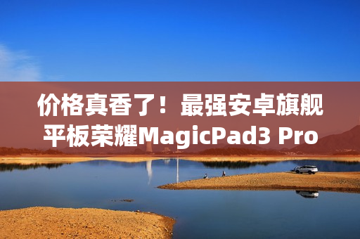 价格真香了！最强安卓旗舰平板荣耀MagicPad3 Pro首销优惠价3799元起