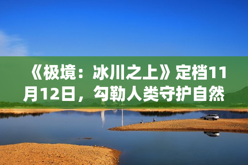 《极境：冰川之上》定档11月12日，勾勒人类守护自然立体群像(极地冰川)
