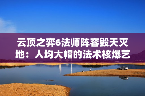 云顶之弈6法师阵容毁天灭地：人均大帽的法术核爆艺术